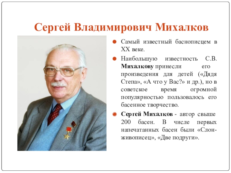 Исследовательская работа Басни во все времена Сергей Владимирович МихалковСамый известный баснописцем в XX веке.Наибольшую известность С.В.Михалкову принесли его Сергей Владимирович МихалковСамый известный баснописцем в XX веке.Наибольшую известность С.В.Михалкову принесли его произведения для детей («Дядя Степа», «А
